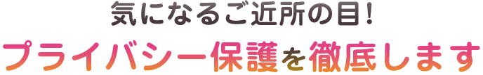 気になる近所の目！プライバシー保護を徹底します