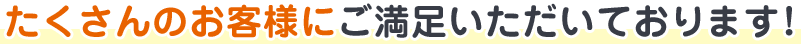 たくさんのお客様にご満足いただいております！