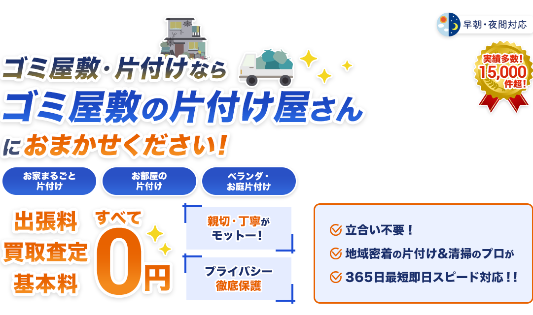 ゴミ屋敷・片付けならゴミ屋敷の片付け屋さんにおまかせください！お家まるごと片付けお部屋の片付けベランダ・お庭片付け出張料買取査定基本0円親切・丁寧がモットー！プライバシー徹底保護立会不要！地域密着の片付け＆清掃のプロが365日最短即日スピード対応‼︎実績多数！15,000件超！早朝・夜間対応