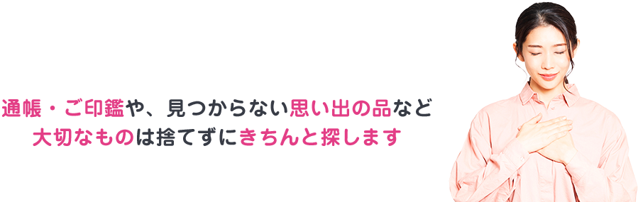 通帳・ご印鑑や、見つからない思い出の品など大切なものは捨てずにきちんと探します