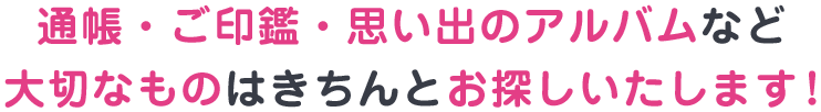 通帳・ご印鑑・思い出のアルバムなど大切なものはきちんとお探しいたします！