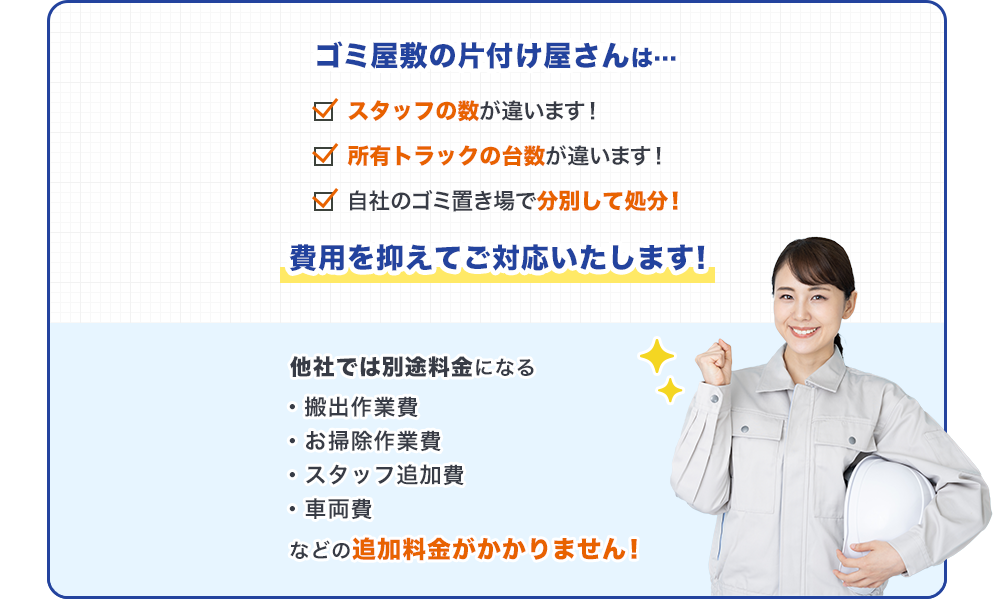 ゴミ屋敷の片付け屋さんは…スタッフの数が違います！所有トラックの台数が違います！自社ゴミ置き場で分別して処分！費用を抑えてご対応いたします！他社では別料金になる・搬出作業費・お掃除作業費・スタッフ追加費・車両費などの追加料金がかかりません！